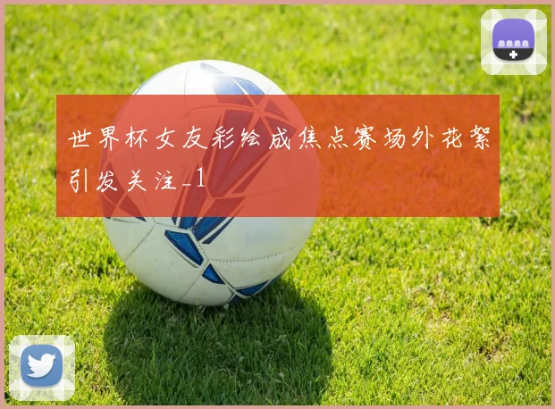 世界杯女友彩绘成焦点赛场外花絮引发关注_1