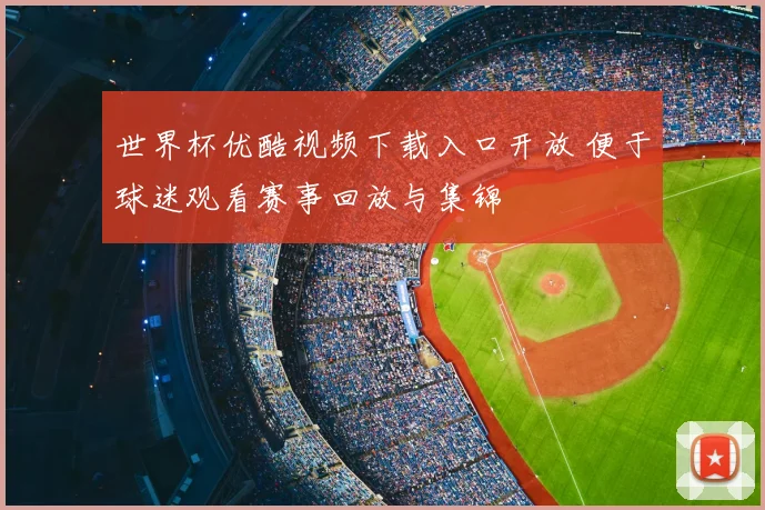 世界杯优酷视频下载入口开放 便于球迷观看赛事回放与集锦