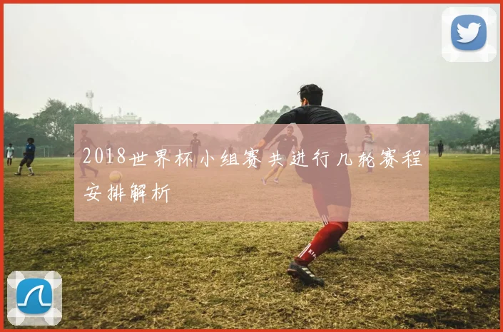 2018世界杯小组赛共进行几轮赛程安排解析