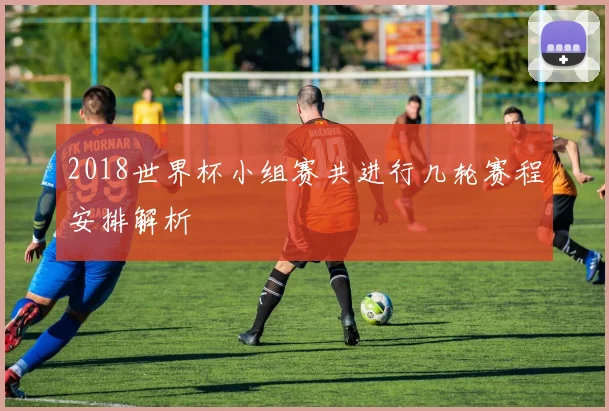 2018世界杯小组赛共进行几轮赛程安排解析
