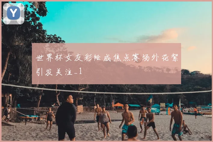 世界杯女友彩绘成焦点赛场外花絮引发关注_1