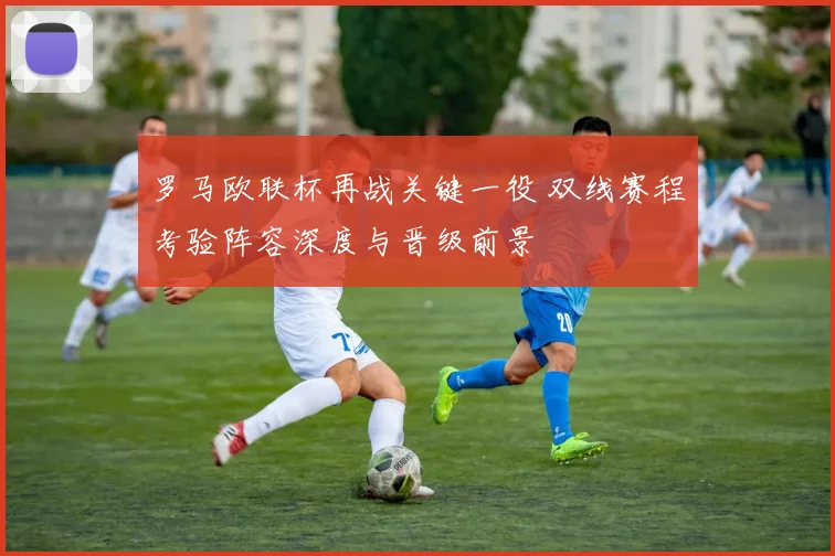 罗马欧联杯再战关键一役 双线赛程考验阵容深度与晋级前景