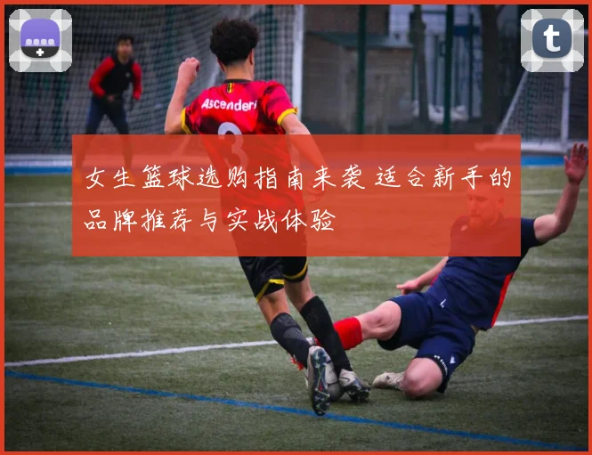 女生篮球选购指南来袭 适合新手的品牌推荐与实战体验