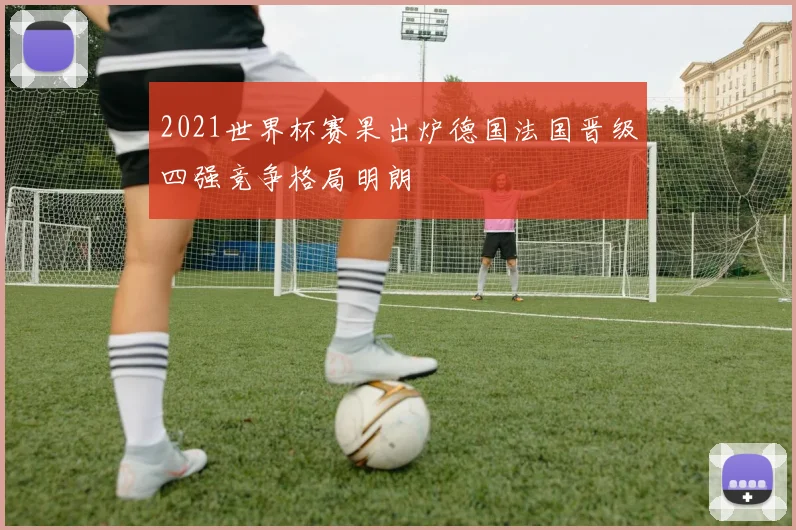 2021世界杯赛果出炉德国法国晋级四强竞争格局明朗