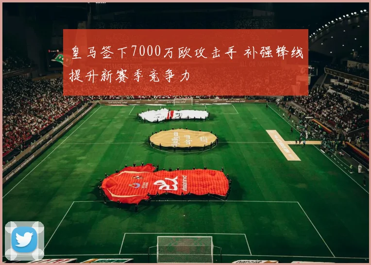 皇马签下7000万欧攻击手 补强锋线提升新赛季竞争力