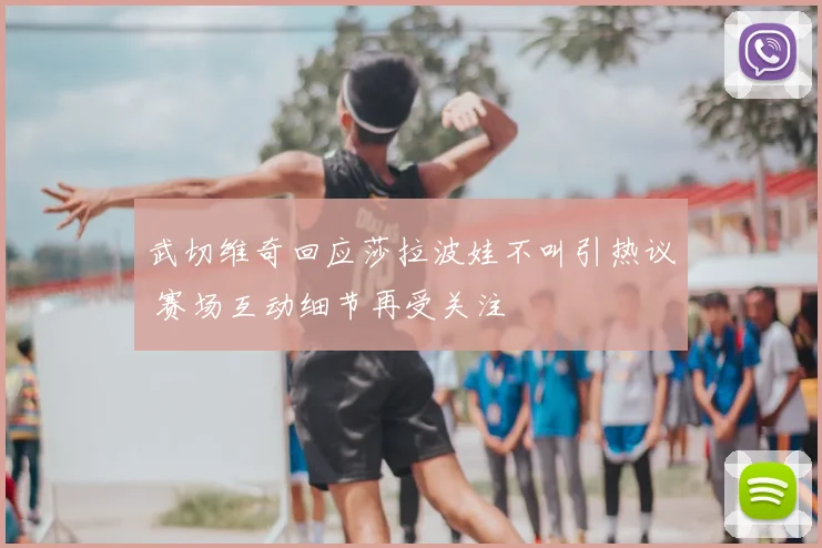 武切维奇回应莎拉波娃不叫引热议 赛场互动细节再受关注