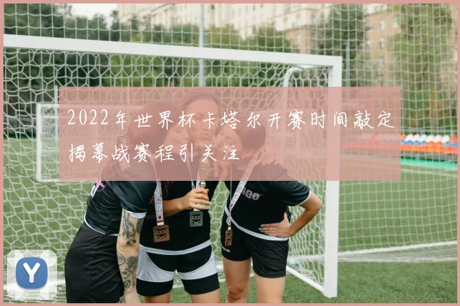 2022年世界杯卡塔尔开赛时间敲定揭幕战赛程引关注