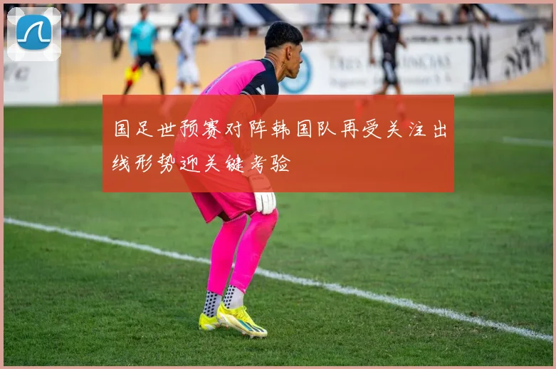 国足世预赛对阵韩国队再受关注出线形势迎关键考验