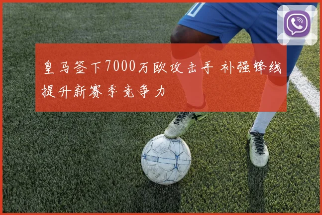 皇马签下7000万欧攻击手 补强锋线提升新赛季竞争力