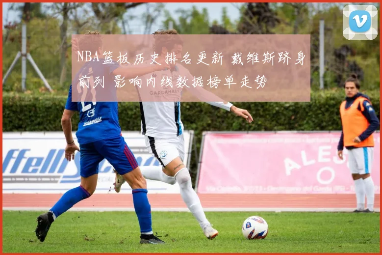NBA篮板历史排名更新 戴维斯跻身前列 影响内线数据榜单走势