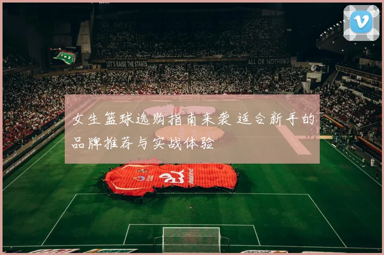 女生篮球选购指南来袭 适合新手的品牌推荐与实战体验