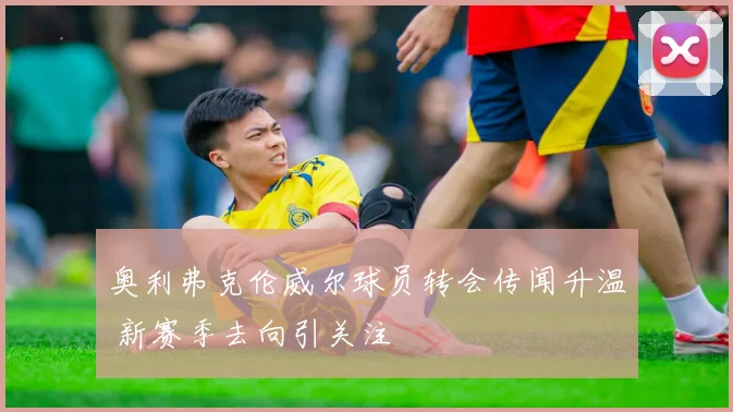 奥利弗克伦威尔球员转会传闻升温 新赛季去向引关注