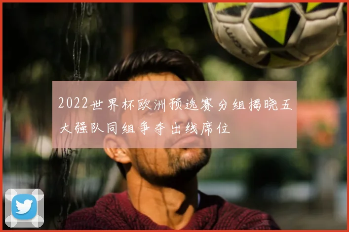 2022世界杯欧洲预选赛分组揭晓五大强队同组争夺出线席位