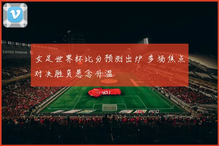 女足世界杯比分预测出炉 多场焦点对决胜负悬念升温