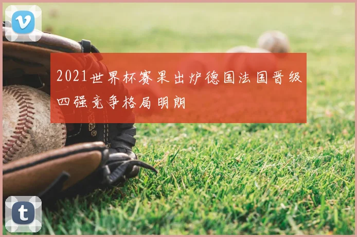 2021世界杯赛果出炉德国法国晋级四强竞争格局明朗