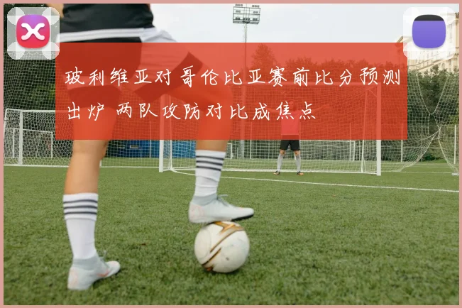 玻利维亚对哥伦比亚赛前比分预测出炉 两队攻防对比成焦点