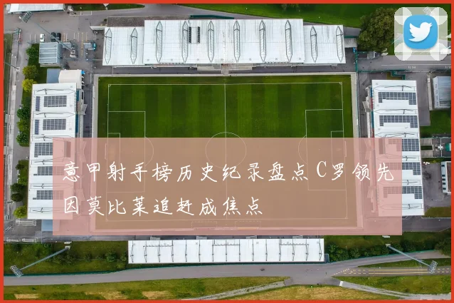 意甲射手榜历史纪录盘点 C罗领先因莫比莱追赶成焦点