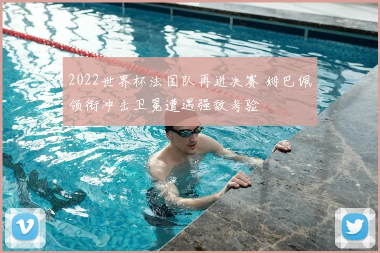 2022世界杯法国队再进决赛 姆巴佩领衔冲击卫冕遭遇强敌考验