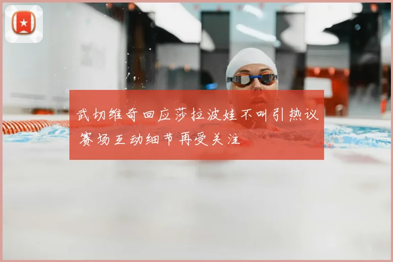 武切维奇回应莎拉波娃不叫引热议 赛场互动细节再受关注