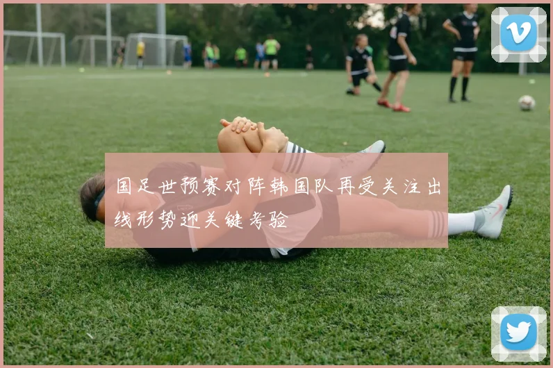 国足世预赛对阵韩国队再受关注出线形势迎关键考验
