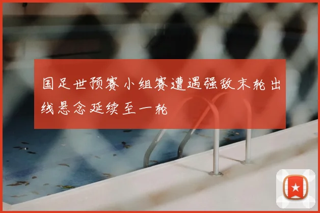 国足世预赛小组赛遭遇强敌末轮出线悬念延续至一轮