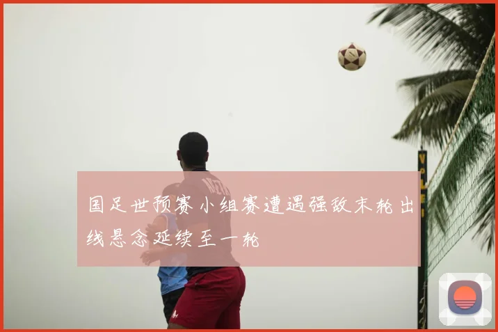国足世预赛小组赛遭遇强敌末轮出线悬念延续至一轮