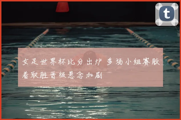 女足世界杯比分出炉 多场小组赛胶着取胜晋级悬念加剧